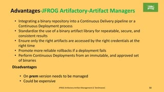 JFROG Artifactory-Artifact Management (C Tamilmaran) 30
Advantages-JFROG Artifactory-Artifact Managers
• Integrating a binary repository into a Continuous Delivery pipeline or a
Continuous Deployment process
• Standardize the use of a binary artifact library for repeatable, secure, and
consistent results
• Ensure only the right artifacts are accessed by the right credentials at the
right time
• Promote more reliable rollbacks if a deployment fails
• Perform Continuous Deployments from an immutable, and approved set
of binaries
Disadvantages
• On prem version needs to be managed
• Could be expensive
 