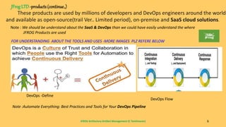 JFROG Artifactory-Artifact Management (C Tamilmaran) 6
These products are used by millions of developers and DevOps engineers around the world
and available as open-source(trail Ver.. Limited period), on-premise and SaaS cloud solutions.
JFrog LTD-products (continue.,)
Note : We should be understand about the SaaS & DevOps than we could have easily understand the where
JFROG Products are used
FOR UNDERSTANDING ABOUT THE TOOLS AND USES -MORE IMAGES PLZ REFERE BELOW
DevOps -Define
DevOps Flow
Note :Automate Everything: Best Practices and Tools for Your DevOps Pipeline
 