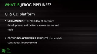 WHAT IS JFROG PIPELINES?
 STREAMLINES THE PROCESS of software
development and delivery across teams and
tools
 PROVIDING ACTIONABLE INSIGHTS that enable
continuous improvement
CI & CD platform
 
