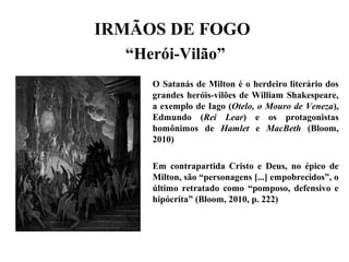 IRMÃOS DE FOGO
“Herói-Vilão”
O Satanás de Milton é o herdeiro literário dos
grandes heróis-vilões de William Shakespeare,
a exemplo de Iago (Otelo, o Mouro de Veneza),
Edmundo (Rei Lear) e os protagonistas
homônimos de Hamlet e MacBeth (Bloom,
2010)
Em contrapartida Cristo e Deus, no épico de
Milton, são “personagens [...] empobrecidos”, o
último retratado como “pomposo, defensivo e
hipócrita” (Bloom, 2010, p. 222)
 