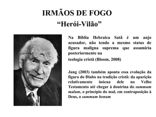 IRMÃOS DE FOGO
“Herói-Vilão”
Na Bíblia Hebraica Satã é um anjo
acusador, não tendo a mesmo status de
figura maligna suprema que assumiria
posteriormente na
teologia cristã (Bloom, 2008)
Jung (2003) também aponta essa evolução da
figura do Diabo na tradição cristã: da aparição
relativamente inócua dele no Velho
Testamento até chegar à doutrina do summum
malum, o princípio do mal, em contraposição à
Deus, o summum bonum
 