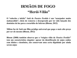 IRMÃOS DE FOGO
“Herói-Vilão”
O “soberbo e infeliz” Satã de Paraíso Perdido é um “usurpador muito
malsucedido”, cheio de remorso e desesperado por ter sido lançado dos
domínios da luz para a escuridão do Inferno (Bloom, 2012)
Milton faz de Satã um filho pródigo universal que paga o mais alto preço
por ser ele mesmo (Bloom, 2012)
Bloom (2008) também observa que o “trágico vilão de Paraíso Perdido”
tem um característica singular: apesar da identificação de anjos caídos
com diabos e demônios, eles conservam uma certa dignidade por ainda
serem anjos
 