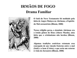 IRMÃOS DE FOGO
Drama Familiar
O Satã do Novo Testamento foi moldado pela
ideia de Angra Mainyu ou Ahriman, o Espírito
do Mal zoroastrista (Bloom, 2008)
Nessa religião persa, o demônio Ahriman era
o irmão gêmeo de Deus (Ahura Mazda), uma
ideia que o cristianismo não herdou (Bloom,
2008)
Algumas tradições esotéricas retomam essa
concepção de um vínculo fraterno entre o mal
(Satã) e o bem (Cristo), o que seria um retorno
à visão de Zoroastro (Bloom, 2008)
 