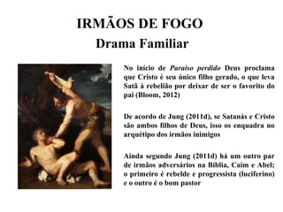 IRMÃOS DE FOGO
Drama Familiar
No início de Paraíso perdido Deus proclama
que Cristo é seu único filho gerado, o que leva
Satã à rebelião por deixar de ser o favorito do
pai (Bloom, 2012)
De acordo de Jung (2011d), se Satanás e Cristo
são ambos filhos de Deus, isso os enquadra no
arquétipo dos irmãos inimigos
Ainda segundo Jung (2011d) há um outro par
de irmãos adversários na Bíblia, Caim e Abel;
o primeiro é rebelde e progressista (luciferino)
e o outro é o bom pastor
 