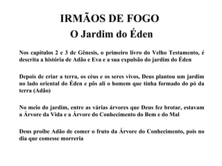 IRMÃOS DE FOGO
O Jardim do Éden
Nos capítulos 2 e 3 de Gênesis, o primeiro livro do Velho Testamento, é
descrita a história de Adão e Eva e a sua expulsão do jardim do Éden
Depois de criar a terra, os céus e os seres vivos, Deus plantou um jardim
no lado oriental do Éden e pôs ali o homem que tinha formado do pó da
terra (Adão)
No meio do jardim, entre as várias árvores que Deus fez brotar, estavam
a Árvore da Vida e a Árvore do Conhecimento do Bem e do Mal
Deus proíbe Adão de comer o fruto da Árvore do Conhecimento, pois no
dia que comesse morreria
 