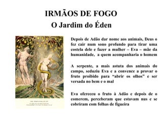 IRMÃOS DE FOGO
O Jardim do Éden
Depois de Adão dar nome aos animais, Deus o
fez cair num sono profundo para tirar uma
costela dele e fazer a mulher – Eva – mãe da
humanidade, a quem acompanharia o homem
A serpente, a mais astuta dos animais do
campo, seduziu Eva e a convence a provar o
fruto proibido para “abrir os olhos” e ser
versada no bem e o mal
Eva ofereceu o fruto à Adão e depois de o
comerem, perceberam que estavam nus e se
cobriram com folhas de figueira
 