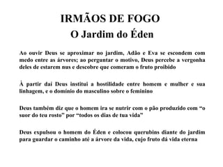IRMÃOS DE FOGO
O Jardim do Éden
Ao ouvir Deus se aproximar no jardim, Adão e Eva se escondem com
medo entre as árvores; ao perguntar o motivo, Deus percebe a vergonha
deles de estarem nus e descobre que comeram o fruto proibido
À partir daí Deus institui a hostilidade entre homem e mulher e sua
linhagem, e o domínio do masculino sobre o feminino
Deus também diz que o homem ira se nutrir com o pão produzido com “o
suor do teu rosto” por “todos os dias de tua vida”
Deus expulsou o homem do Éden e colocou querubins diante do jardim
para guardar o caminho até a árvore da vida, cujo fruto dá vida eterna
 
