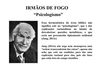 IRMÃOS DE FOGO
“Psicologismo”
Essa hermenêutica do texto bíblico não
significa cair no “psicologismo”, que é dar
explicações racionalistas no intuito de
desvalorizar questões metafísicas, o que
seria um preconceito tipicamente ocidental
(Jung, 2011c)
Jung (2011a) não nega nem menospreza uma
“ordem transcendental das coisas”, apenas não
acha que está em condições para dar uma
explicação racional para elas, pois são fatos
que estão fora do campo científico
 