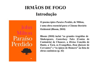 IRMÃOS DE FOGO
Introdução
O poema épico Paraíso Perdido, de Milton,
é uma obra essencial para o Cânone literário
Ocidental (Bloom, 2010)
Bloom (2010) inclui “as grandes tragédias de
Shakespeare, Canterbury Tales [Contos de
Cantuária] de Chaucer, a Divina Comédia de
Dante, a Torá, os Evangelhos, Dom Quixote de
Cervantes” e “os épicos de Homero” na lista de
obras canônicas (p. 42)
 