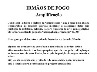 IRMÃOS DE FOGO
Amplificação
Jung (2005) advoga o método da “amplificação”, que é fazer uma análise
comparativa de imagens oníricas mediante a associação delas com
símbolos da mitologia, religião, folclore e história da arte, com o objetivo
de tornar o conteúdo do sonho “acessível à interpretação” (p. 351)
Há alguns paralelos entre o mito de Prometeu e o livro de Gênesis:
(i) uma ato de subversão que afasta a humanidade da ordem divina
(ii) a conscientização e as dores psíquicas que ela traz, pela realização que
o homem tem de suas limitações e pela imposição de regras morais e
éticas
(iii) um afastamento da eternidade e da animalidade da inconsciência
(iv) o vínculo entre a consciência e o processo civilizatório
 