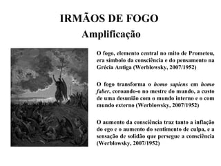 IRMÃOS DE FOGO
Amplificação
O fogo, elemento central no mito de Prometeu,
era símbolo da consciência e do pensamento na
Grécia Antiga (Werblowsky, 2007/1952)
O fogo transforma o homo sapiens em homo
faber, coroando-o no mestre do mundo, a custo
de uma desunião com o mundo interno e o com
mundo externo (Werblowsky, 2007/1952)
O aumento da consciência traz tanto a inflação
do ego e o aumento do sentimento de culpa, e a
sensação de solidão que persegue a consciência
(Werblowsky, 2007/1952)
 