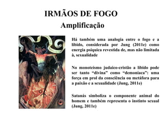 IRMÃOS DE FOGO
Amplificação
Há também uma analogia entre o fogo e a
libido, considerada por Jung (2011e) como
energia psíquica revestida de, mas não limitada
à, sexualidade
No monoteísmo judaico-cristão a libido pode
ser tanto “divina” como “demoníaca”: uma
força em prol da consciência ou metáfora para
a paixão e a sexualidade (Jung, 2011e)
Satanás simboliza o componente animal do
homem e também representa o instinto sexual
(Jung, 2011e)
 