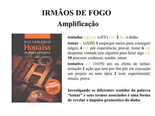 IRMÃOS DE FOGO
Amplificação
tentador adj.s.m. (sXV) s.m. 2 fig. o diabo
tentar v. (sXIII) 1 empregar meios para conseguir
(algo); 4 t.d. pôr experiência; provar, testar 6 t.d.
despertar vontade (em alguém) para fazer algo t.d.
10 procurar conhecer; sondar, tatear
tentativa s.f. (1619) ato ou efeito de tentar;
tentação 1 ação que tem por fim pôr em execução
um projeto ou uma ideia 2 teste experimental;
ensaio, prova
Investigando os diferentes sentidos da palavra
“tentar” e seus termos associados é uma forma
de revelar o impulso prometéico do diabo
 