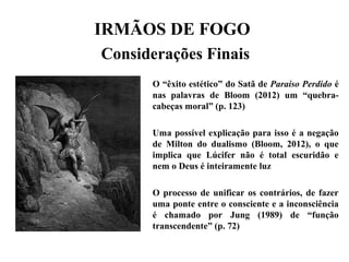 IRMÃOS DE FOGO
Considerações Finais
O “êxito estético” do Satã de Paraíso Perdido é
nas palavras de Bloom (2012) um “quebra-
cabeças moral” (p. 123)
Uma possível explicação para isso é a negação
de Milton do dualismo (Bloom, 2012), o que
implica que Lúcifer não é total escuridão e
nem o Deus é inteiramente luz
O processo de unificar os contrários, de fazer
uma ponte entre o consciente e a inconsciência
é chamado por Jung (1989) de “função
transcendente” (p. 72)
 