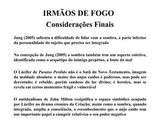 IRMÃOS DE FOGO
Considerações Finais
Jung (2005) salienta a dificuldade de lidar com a sombra, a parte inferior
da personalidade do sujeito que precisa ser integrada
Na concepção de Jung (2005) a sombra também tem um aspecto coletivo,
identificada como o arquétipo do inimigo perpétuo, a fonte do mal
O Lúcifer de Paraíso Perdido não é o Satã do Novo Testamento, imagem
da maldade absoluta: o maior dos anjos caídos é poderoso, mas pode ser
derrotado; é rebelde, porém saudoso do lar divino; é heroico, mas se
revela em certos momentos frágil e vulnerável
O antidualismo de John Milton resignifica o espaço simbólico ocupado
por Lúcifer no drama cósmico da Criação; assim como a sombra, quando
integrada, amplia a consciência, o reconhecimento que o anjo caído tem
um importante papel a cumprir relativiza o seu poder negativo
 