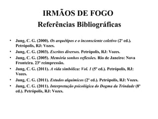 IRMÃOS DE FOGO
Referências Bibliográficas
• Jung, C. G. (2000). Os arquétipos e o inconsciente coletivo (2º ed.).
Petrópolis, RJ: Vozes.
• Jung, C. G. (2003). Escritos diversos. Petrópolis, RJ: Vozes.
• Jung, C. G. (2005). Memória sonhos reflexões. Rio de Janeiro: Nova
Fronteira. 23º reimpressão.
• Jung, C. G. (2011). A vida simbólica: Vol. 1 (5º ed.). Petrópolis, RJ:
Vozes.
• Jung, C. G. (2011). Estudos alquímicos (2º ed.). Petrópolis, RJ: Vozes.
• Jung, C. G. (2011). Interpretação psicológica do Dogma da Trindade (8º
ed.). Petrópolis, RJ: Vozes.
 