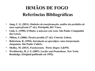 IRMÃOS DE FOGO
Referências Bibliográficas
• Jung, C. G. (2011). Símbolos da transformação: análise dos prelúdios de
uma esquizofrenia (7º ed.). Petrópolis, RJ: Vozes.
• Link, L. (1998). O Diabo: a máscara sem rosto. São Paulo: Companhia
das Letras.
• Milton, J. (2006). Paraíso perdido (3º ed.). Cotovia: Lisboa.
• Robertson, R. (1994). Introdução ao apocalipse: uma interpretação
Junguiana. São Paulo: Cultrix.
• Shelley, M. (2013). Frankenstein. Porto Alegre: L&PM.
• Werblowsky, R. J. Z. (2007). Lucifer and Prometheus. New York:
Routledge. (Original publicado em 1952).
 