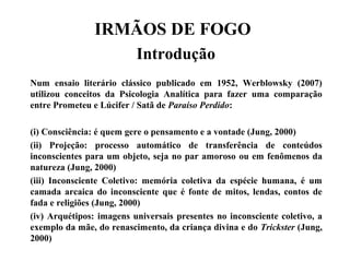 IRMÃOS DE FOGO
Introdução
Num ensaio literário clássico publicado em 1952, Werblowsky (2007)
utilizou conceitos da Psicologia Analítica para fazer uma comparação
entre Prometeu e Lúcifer / Satã de Paraíso Perdido:
(i) Consciência: é quem gere o pensamento e a vontade (Jung, 2000)
(ii) Projeção: processo automático de transferência de conteúdos
inconscientes para um objeto, seja no par amoroso ou em fenômenos da
natureza (Jung, 2000)
(iii) Inconsciente Coletivo: memória coletiva da espécie humana, é um
camada arcaica do inconsciente que é fonte de mitos, lendas, contos de
fada e religiões (Jung, 2000)
(iv) Arquétipos: imagens universais presentes no inconsciente coletivo, a
exemplo da mãe, do renascimento, da criança divina e do Trickster (Jung,
2000)
 
