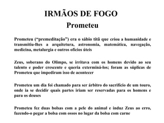 IRMÃOS DE FOGO
Prometeu
Prometeu (“premeditação”) era o sábio titã que criou a humanidade e
transmitiu-lhes a arquitetura, astronomia, matemática, navegação,
medicina, metalurgia e outros ofícios úteis
Zeus, soberano do Olimpo, se irritava com os homens devido ao seu
talento e poder crescente e queria exterminá-los; foram as súplicas de
Prometeu que impediram isso de acontecer
Prometeu um dia foi chamado para ser árbitro do sacrifício de um touro,
onde ia se decidir quais partes iriam ser reservadas para os homens e
para os deuses
Prometeu fez duas bolsas com a pele do animal e induz Zeus ao erro,
fazendo-o pegar a bolsa com ossos no lugar da bolsa com carne
 
