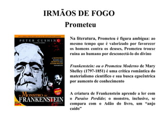 IRMÃOS DE FOGO
Prometeu
Na literatura, Prometeu é figura ambígua: ao
mesmo tempo que é valorizado por favorecer
os homens contra os deuses, Prometeu trouxe
ruína ao humano por desconectá-lo do divino
Frankenstein: ou o Prometeu Moderno de Mary
Shelley (1797-1851) é uma crítica romântica do
materialismo científico e sua busca egocêntrica
por aumento de conhecimento
A criatura de Frankenstein aprende a ler com
o Paraíso Perdido; o monstro, inclusive, se
compara com o Adão do livro, um “anjo
caído”
 
