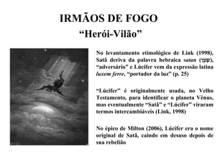 IRMÃOS DE FOGO
“Herói-Vilão”
No levantamento etimológico de Link (1998),
Satã deriva da palavra hebraica satan (‫ט(ן‬ָ‫ ,(ן‬ ‫ָש‬ָּ‫ ,(ן‬ׂ ),
“adversário” e Lúcifer vem da expressão latina
luxem ferre, “portador da luz” (p. 25)
“Lúcifer” é originalmente usada, no Velho
Testamento, para identificar o planeta Vênus,
mas eventualmente “Satã” e “Lúcifer” viraram
termos intercambiáveis (Link, 1998)
No épico de Milton (2006), Lúcifer era o nome
original de Satã, caindo em desuso depois de
sua rebelião
 