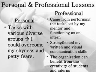 Personal & Professional Lessons Personal Tasks with various diverse groups    I could overcome my shyness and petty fears.   Professional Came from performing the tasks set by my mentor and functioning as an intern  Strengthened my written and visual communication skills The organization can benefit from the creativity of students and interns 