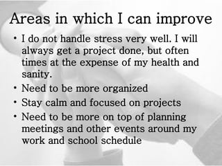 Areas in which I can improve I do not handle stress very well. I will always get a project done, but often times at the expense of my health and sanity.  Need to be more organized Stay calm and focused on projects  Need to be more on top of planning meetings and other events around my work and school schedule  