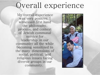 Overall experience My overall experience was very positive. I witnessed first hand the philosophy, process, and context of Jewish communal service for leadership in our community all the while becoming sensitized to the many dimensions of social, political, and religious issues facing diverse groups in our community.  