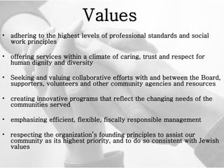 Values   adhering to the highest levels of professional standards and social work principles offering services within a climate of caring, trust and respect for human dignity and diversity Seeking and valuing collaborative efforts with and between the Board, supporters, volunteers and other community agencies and resources creating innovative programs that reflect the changing needs of the communities served emphasizing efficient, flexible, fiscally responsible management respecting the organization’s founding principles to assist our community as its highest priority, and to do so consistent with Jewish values 