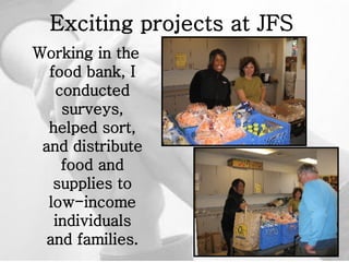 Exciting projects at JFS   Working in the food bank, I conducted surveys, helped sort, and distribute food and supplies to low-income individuals and families. 