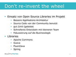 Don't re-invent the wheel

§  Einsatz von Open Source Libraries im Projekt
     §    Bessere Applikations-Architektur
     §    Source Code von der Community benutzt
     §    gut (Unit-)getestet
     §    Schnelleres Entwickeln mit kleineren Team
     §    Fokussierung auf die Businesslogik
§  Libraries
     §    Apache Commons
     §    Guava
     §    FluentJava
     §    Spring

                                                       20
 