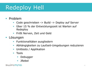 Redeploy Hell
§  Problem
     §  Code geschrieben -> Build -> Deploy auf Server
     §  Über 15 % der Entwicklungszeit ist Warten auf
         Redeploy
     §  Frißt Nerven, Zeit und Geld
§  Lösungen
     §    Funktionalitäten ausgliedern
     §    Abhängigkeiten zu Laufzeit-Umgebungen reduzieren
     §    Unittests / Applikation
     §    Tools
            §  Debugger
            §  JRebel
                                                              17
 