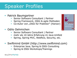 Speaker Profiles
§  Patrick Baumgartner
    §  Senior Software Consultant | Partner
    §  Spring Framework, OSGi & agile Methoden
    §  Co-Autor von „OSGi für Praktiker“ (Hanser)

§  Odilo Oehmichen
    §  Senior Software Consultant | Partner
    §  mehr als 10 Jahre Erfahrung im Java-Umfeld
    §  Spring, Spring MVC, Webflow, Security, etc.

§  Swiftmind GmbH (http://www.swiftmind.com)
    §  Enterprise Java, Spring & OSGi Consulting
    §  Spring & OSGi Workshops/Trainings

                                                      2
 