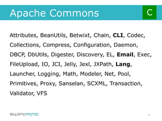 Apache Commons

Attributes, BeanUtils, Betwixt, Chain, CLI, Codec,
Collections, Compress, Configuration, Daemon,
DBCP, DbUtils, Digester, Discovery, EL, Email, Exec,
FileUpload, IO, JCI, Jelly, Jexl, JXPath, Lang,
Launcher, Logging, Math, Modeler, Net, Pool,
Primitives, Proxy, Sanselan, SCXML, Transaction,
Validator, VFS


                                                     24
 