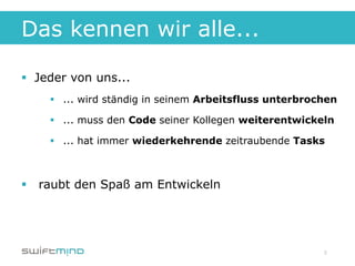 Das kennen wir alle...

§  Jeder von uns...
     §  ... wird ständig in seinem Arbeitsfluss unterbrochen

     §  ... muss den Code seiner Kollegen weiterentwickeln

     §  ... hat immer wiederkehrende zeitraubende Tasks



§  raubt den Spaß am Entwickeln




                                                          3
 