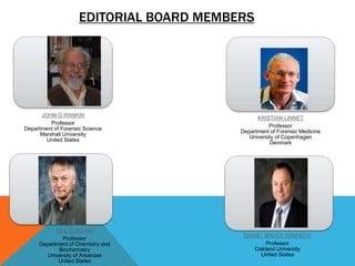 EDITORIAL BOARD MEMBERS 
JOHN G RANKIN 
Professor 
Department of Forensic Science 
Marshall University 
United States 
KRISTIAN LINNET 
Professor 
Department of Forensic Medicine 
University of Copenhagen 
Denmark 
DANIEL BRUCE KENNEDY 
Professor 
Oakland University 
United States 
BILL DURHAM 
Professor 
Department of Chemistry and 
Biochemistry 
University of Arkansas 
United States 
 