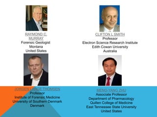RAYMOND C. 
MURRAY 
Forensic Geologist 
Montana 
United States 
CLIFTON L SMITH 
Professor 
Electron Science Research Institute 
Edith Cowan University 
Australia 
JORGEN LANGE THOMSEN 
Professor 
Institute of Forensic Medicine 
University of Southern Denmark 
Denmark 
MENG-YANG ZHU 
Associate Professor 
Department of Pharmacology 
Quillen College of Medicine 
East Tennessee State University 
United States 
 