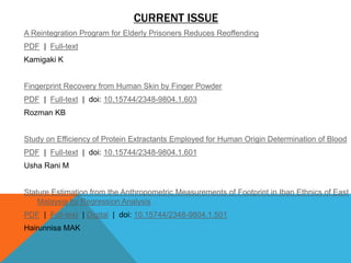 CURRENT ISSUE 
A Reintegration Program for Elderly Prisoners Reduces Reoffending 
PDF | Full-text 
Kamigaki K 
Fingerprint Recovery from Human Skin by Finger Powder 
PDF | Full-text | doi: 10.15744/2348-9804.1.603 
Rozman KB 
Study on Efficiency of Protein Extractants Employed for Human Origin Determination of Blood 
PDF | Full-text | doi: 10.15744/2348-9804.1.601 
Usha Rani M 
Stature Estimation from the Anthropometric Measurements of Footprint in Iban Ethnics of East 
Malaysia by Regression Analysis 
PDF | Full-text | Digital | doi: 10.15744/2348-9804.1.501 
Hairunnisa MAK 
 