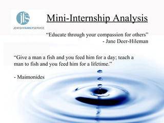 Mini-Internship Analysis “ Give a man a fish and you feed him for a day; teach a man to fish and you feed him for a lifetime.”  - Maimonides   “ Educate through your compassion for others” - Jane Deer-Hileman 