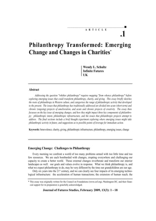 A R T I C L E
Philanthropy Transformed: Emerging
Change and Changes in Charities*
Wendy L. Schultz
Infinite Futures
UK
.1
Journal of Futures Studies, February 2009, 13(3): 1 - 18
Abstract
Addressing the question "whither philanthropy" requires mapping "from whence philanthropy" before
exploring emerging issues that could transform philanthropy, charity, and giving. This essay briefly sketches
the roots of philanthropy in Western culture, and categorises the range of philanthropic activity that developed
to the present. The issues that philanthropy has traditionally addressed are divided into acute (short-term) and
chronic (ongoing) projects of amelioration, and acute and chronic projects of creativity. The essay then
focusses on the key issue of emerging changes, and how they might impact three key components of philanthro-
py: philanthropic intent, philanthropic infrastructure, and the issues that philanthropic projects attempt to
address. The final sections include a brief thought experiment exploring where emerging issues might take
philanthropic activity in future, and suggestions as to possible points of leverage for immediate action.
Keywords: benevolence, charity, giving, philanthropic infrastructure, philanthropy, emerging issues, change
Emerging Change: Challenges to Philanthropy
Every morning we confront a world of too many problems armed with too little time and too
few resources. We are each bombarded with changes, erupting everywhere and challenging our
capacity to create a better world. Those external changes reverberate and transform our interior
landscapes as well: our goals and values evolve in response. What we think philanthropy is, and
what we expect philanthropy to do, may be very different by the time our grandchildren are our age.
Only six years into the 21st
century, and we can clearly see four impacts of its emerging techno-
logical infrastructure: the acceleration of human transactions; the extension of human reach; the
* This essay was originally written for the Council on Foundations (www.cof.org), Washington DC, and their finan-
cial support for its preparation is gratefully acknowledged.
 