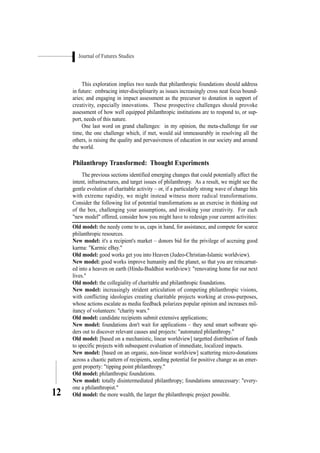Journal of Futures Studies
12
This exploration implies two needs that philanthropic foundations should address
in future: embracing inter-disciplinarity as issues increasingly cross neat focus bound-
aries; and engaging in impact assessment as the precursor to donation in support of
creativity, especially innovations. These prospective challenges should provoke
assessment of how well equipped philanthropic institutions are to respond to, or sup-
port, needs of this nature.
One last word on grand challenges: in my opinion, the meta-challenge for our
time, the one challenge which, if met, would aid immeasurably in resolving all the
others, is raising the quality and pervasiveness of education in our society and around
the world.
Philanthropy Transformed: Thought Experiments
The previous sections identified emerging changes that could potentially affect the
intent, infrastructures, and target issues of philanthropy. As a result, we might see the
gentle evolution of charitable activity – or, if a particularly strong wave of change hits
with extreme rapidity, we might instead witness more radical transformations.
Consider the following list of potential transformations as an exercise in thinking out
of the box, challenging your assumptions, and invoking your creativity. For each
"new model" offered, consider how you might have to redesign your current activities:
Old model: the needy come to us, caps in hand, for assistance, and compete for scarce
philanthropic resources.
New model: it's a recipient's market – donors bid for the privilege of accruing good
karma: "Karmic eBay."
Old model: good works get you into Heaven (Judeo-Christian-Islamic worldview).
New model: good works improve humanity and the planet, so that you are reincarnat-
ed into a heaven on earth (Hindu-Buddhist worldview): "renovating home for our next
lives."
Old model: the collegiality of charitable and philanthropic foundations.
New model: increasingly strident articulation of competing philanthropic visions,
with conflicting ideologies creating charitable projects working at cross-purposes,
whose actions escalate as media feedback polarizes popular opinion and increases mil-
itancy of volunteers: "charity wars."
Old model: candidate recipients submit extensive applications;
New model: foundations don't wait for applications – they send smart software spi-
ders out to discover relevant causes and projects: "automated philanthropy."
Old model: [based on a mechanistic, linear worldview] targetted distribution of funds
to specific projects with subsequent evaluation of immediate, localized impacts.
New model: [based on an organic, non-linear worldview] scattering micro-donations
across a chaotic pattern of recipients, seeding potential for positive change as an emer-
gent property: "tipping point philanthropy."
Old model: philanthropic foundations.
New model: totally disintermediated philanthropy; foundations unnecessary: "every-
one a philanthropist."
Old model: the more wealth, the larger the philanthropic project possible.
 