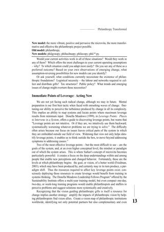 Philanthropy Transformed
13
New model: the more vibrant, positive and pervasive the microvita, the more transfor-
mative and effective the philanthropic project possible.
Old model: philanthropy.
New models: philgynopy; philtechnopy; philecopy; phil * py.
Would your current activities work in all of these situations? Would they work in
any of them? Which offers the most challenges to your current operating assumptions
– why? To which situation could you adapt most easily? Do you see any of these as a
preferred outcome? Based on your own observations of emerging change, what
assumption-reversing possibilities for new models can you identify?
Or ask yourself, what conditions currently necessitate the existence of philan-
thropic foundations? Logistical necessity – the labour and networks required to col-
lect and distribute gifts? Tax structures? Public policy? What trends and emerging
issues of change might overturn these necessities?
Immediate Points of Leverage: Acting Now
We are not yet facing such radical change, although we may in future. Mental
preparation is our first best tactic when faced with onrushing waves of change: fine-
tuning our ability to perceive the turbulence produced by change in all its complexity.
This implies an ability to map systems and locate points where maximum leverage
results from minimum input. Donella Meadows (1999), in Leverage Points: Places
to Intervene in a System, offers a guide to discovering leverage points, but warns that
"Leverage points are not intuitive. Or if they are, we intuitively use them backward,
systematically worsening whatever problems we are trying to solve." The difficulty
often arises because our focus on issues leaves critical parts of the system in which
they are embedded outside our field of view. Widening that view not only helps iden-
tify leverage points, it enables us to think outside the box, to move beyond addressing
symptoms to addressing causes.15
Two of the most effective leverage points – but the most difficult to use – are the
goals of the system, and, at an even higher conceptual level, the mindset or paradigm
out of which the system arises. This is where Sarkar's concept of microvita becomes
particularly powerful: it creates a focus on the deep understandings within and among
people that enable new perceptions and changed behavior. Fortunately, these are the
levels at which philanthropy begins: the goal, or vision, of a better world (Friedman,
2003), which may have been produced by, and certainly may in its turn produce, a par-
adigm shift. Thus the resources required to affect key leverage points exist; con-
sciously deploying those resources to create leverage would benefit from training in
systems thinking. The Donella Meadows Leadership Fellows Program16
offered by the
Sustainability Institute offers a multi-year training model, but even compact one-day,
two-day, or week-long training programs would enable philanthropists and staffers to
perceive problems and suggest solutions more systemically and creatively.
Recognizing that the vision guiding philanthropic gifts is itself a resource for
change implies another strategy: amplify the impacts of philanthropic vision by help-
ing philanthropists find vision allies. Create a vision map of philanthropic institutions
worldwide, identifying not only potential partners but also complementary and even
 