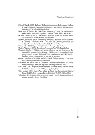 Philanthropy Transformed
17
Cohen, William B. (2003). Epilogue: The European comparison. In Lawrence J. Friedman
& Mark D. McGarvie (Eds.), Charity, philanthropy, and civility in American history.
Cambridge, UK: Cambridge University Press.
Dator, James, & Yongseok Seo. (2004). Korea as the wave of a future: The emerging dream
society of icons and aesthetic experience. Journal of Futures Studies, 9(1), 31-44.
De Waal, Frans B. M. (1997). Good natured: The origins of right and wrong in humans
and other animals. Boston: Harvard University Press.
Friedman, Lawrence J. (2003). Philanthropy in America: Historicism and its discontents.
In Lawrence J. Friedman & Mark D. McGarvie (Eds.), Charity, philanthropy, and
civility in American history. Boston: Cambridge University Press.
Godet, Michel. (2005). Regions facing their futures. Foresight, 7(2), 21-27.
Maslow, Abraham H. (1987). Motivation and personality. New York: HarperCollins.
Meadows, Donella. (1999). Leverage points: Place to intervene in a system. The
Sustainability Institute. Retrieved January 5, 2009, from www.sustainabilityinsti-
tute.org/pubs/Leverage_Points.pdf also en.wikipedia.org/wiki/Donella_
Meadows'_twelve_leverage_points_to_intervene_in_a_system
Ontario Consultants on Religious Tolerance. (2006). Retrieved January 5, 2009, from
http://www.religioustolerance.org/worldrel.htm
Red Herring staff. (2004, April 29). The future: Dumb ants, smart anthills. Red herring.
Retrieved January 5, 2009, from http://www.redherring.com/Home/10565
Self, Charles. (2005). Integration: Back to the future: 21st
century charity. Retrieved January
5, 2009, from http://www.inst.net/21st_century_charity.html
Watts, Jonathan. (2006). Charity: New cultural revolution. Guardian unlimited. Retrieved
January 10, 2006, from www.guardian.co.uk/china/story/0,7369,1682832,00.html
Wilber, Ken. (2001). A theory of everything: An integral vision for business, politics, sci-
ence and spirituality. Boston: Shambhala.
 