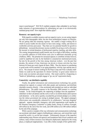 Philanthropy Transformed
7
mean to post-humans?4
Will Wi-Fi enabled computer chips embedded in our brains
make nonsense of ego-transcendence by submerging our egos in an electronically
mediated group mind? How might that redefine agape?
Resources: our capacity to give
With regard to available resources and our capacity to give, we are seeing impacts
not only from demographic shifts, but also from technological impacts on lifestyles.
We are getting older but remaining vigorous: this enables a longer working life in
which to accrue wealth, but also means we have more energy, vitality, and interest in
worthwhile activities post-career. Thus there are two potential benefits for growth in
philanthropy: increased discretionary income available for giving as well as the possi-
ble increase in in-kind donations of professional expertise, teaching, and other skills.
The coming intergenerational wealth transfer may be as high as $40 trillion, resulting
in a possible addition of $100 billion each year in additional charitable giving
(Ambrose, 2005). The potential for increased capacity to contribute in-kind, however,
could be amplified not only by the backlash to consumerism mentioned previously,
but also by the growth in free time among American workers: over the past four
decades, the amount of time Americans can devote to leisure activities has risen
between 4-8 hours per week (Aguiar & Hurst, 2006). Thus the interest in contributing
to good works will be matched, in our aging population, with the vigor and the time to
do so. The concept of seniors working for the Peace Corps and Vista is already estab-
lished; we could see the equivalent of a Senior CityYear,5
or given senior interest in
travel, more eco-tourism and project tourism. One result could be a burgeoning in
"hands on" philanthropy, as people engage in "go, see, do" experiential charity.
Connectivity: our distributive capability
Finally, the global information and communications technology has greatly
enhanced our capacity to connect with other people and institutions, and distribute
charitable resources directly: it has accelerated and extended our reach as individual
philanthropists. The public response to the December 2004 tsunami is a startling
example. In the United Kingdom, the outpouring of pledges from the population –
submitted via their cell phones and the web as well as via mailed checks and in-person
cash donations – so far, and so quickly, exceeded the government pledges as to embar-
rass the Labour government into raising its pledged amount. The appeal campaign's
effectiveness was considerably enhanced by its collaborative "one-stop shopping"
approach: separate charitable, emergency, and relief organisations work together as
the Disasters Emergency Committee6
to gather funds, raising £5 million overnight,
£60 million by the end of the first week, and £300 million (over 500 million dollars)
by the end of the campaign.
While a positive example of the way information and communications technology
can accelerate individuals' support of philanthropic endeavours, and extend their reach
around the world, it is not the best example. Unfortunately, because of the imperfect
understanding many Western aid agencies and foundations had of local conditions and
cultures, many of those resources were delayed in deployment, deployed in the wrong
places, or deployed inappropriately. I can offer a better example of how global infor-
 