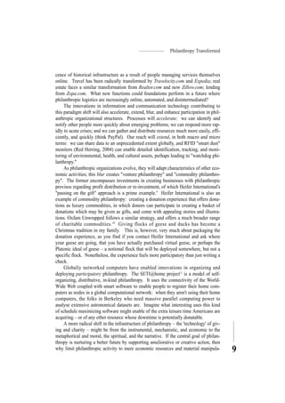 Philanthropy Transformed
9
cence of historical infrastructure as a result of people managing services themselves
online. Travel has been radically transformed by Travelocity.com and Expedia; real
estate faces a similar transformation from Realtor.com and now Zillow.com; lending
from Zopa.com. What new functions could foundations perform in a future where
philanthropic logistics are increasingly online, automated, and disintermediated?
The innovations in information and communication technology contributing to
this paradigm shift will also accelerate, extend, blur, and enhance participation in phil-
anthropic organizational structures. Processes will accelerate: we can identify and
notify other people more quickly about emerging problems; we can respond more rap-
idly to acute crises; and we can gather and distribute resources much more easily, effi-
ciently, and quickly (think PayPal). Our reach will extend, in both macro and micro
terms: we can share data to an unprecedented extent globally, and RFID "smart dust"
monitors (Red Herring, 2004) can enable detailed identification, tracking, and moni-
toring of environmental, health, and cultural assets, perhaps leading to "watchdog phi-
lanthropy."
As philanthropic organizations evolve, they will adapt characteristics of other eco-
nomic activities; this blur creates "venture philanthropy" and "commodity philanthro-
py". The former encompasses investments in creating businesses with philanthropic
provisos regarding profit distribution or re-investment, of which Heifer International's
"passing on the gift" approach is a prime example.9
Heifer International is also an
example of commodity philanthropy: creating a donation experience that offers dona-
tions as luxury commodities, in which donors can participate in creating a basket of
donations which may be given as gifts, and come with appealing stories and illustra-
tions. Oxfam Unwrapped follows a similar strategy, and offers a much broader range
of charitable commodities.10
Giving flocks of geese and ducks has become a
Christmas tradition in my family. This is, however, very much about packaging the
donation experience, as you find if you contact Heifer International and ask where
your geese are going, that you have actually purchased virtual geese, or perhaps the
Platonic ideal of geese – a notional flock that will be deployed somewhere, but not a
specific flock. Nonetheless, the experience feels more participatory than just writing a
check.
Globally networked computers have enabled innovations in organizing and
deploying participatory philanthropy. The SETI@home project11
is a model of self-
organizing, distributive, in-kind philanthropy. It uses the connectivity of the World-
Wide Web coupled with smart software to enable people to register their home com-
puters as nodes in a global computational network: when they aren't using their home
computers, the folks in Berkeley who need massive parallel computing power to
analyse extensive astronomical datasets are. Imagine what interesting uses this kind
of schedule maximizing software might enable of the extra leisure time Americans are
acquiring – or of any other resource whose downtime is potentially donatable.
A more radical shift in the infrastructure of philanthropy – the 'technology' of giv-
ing and charity – might be from the instrumental, mechanistic, and economic to the
metaphorical and moral, the spiritual, and the narrative. If the central goal of philan-
thropy is nurturing a better future by supporting ameliorative or creative action, then
why limit philanthropic activity to mere economic resources and material manipula-
 