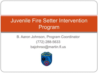 B. Aaron Johnson, Program Coordinator (772) 288-5633 bajohnso@martin.fl.us Juvenile Fire Setter Intervention Program 