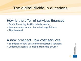 The digital divide in questions How is the offer of services financed   - Public financing to the private model,  - New commercial and technical regulations  - The demand A new prospect: low cost services - Examples of low cost communications services  - Collective access, a model from the South?  