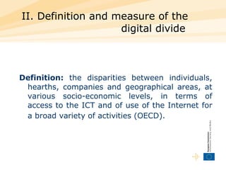 II. Definition and measure of the digital divide   Definition:  the disparities between individuals, hearths, companies and geographical areas, at various socio-economic levels, in terms of access to the ICT and of use of the Internet for a broad variety of activities (OECD).   