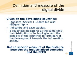 Definition and measure of the digital divide Given on the developing countries:  -  Statistical Series: ITU data but also télégeography  -  Indicators and case studies,  -  E-readiness indicators: at the same time the distribution of technologies and the capacity of the countries to form part of the development towards the information society.  But no specific measure of the distance between the industrialised countries and the PEED  