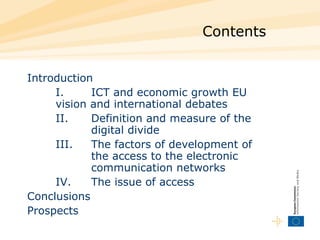 Contents Introduction I. ICT and economic growth EU vision and international debates  II. Definition and measure of the  digital divide III. The factors of development of  the access to the electronic  communication networks IV. The issue of access Conclusions  Prospects 